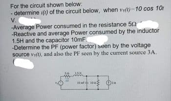 For the circuit shown below:
- determine i(1) of the circuit below, when vi(1)=10 cos 10r
V.
-Average Power consumed in the resistance 52
-Reactive and average Power consumed by the inductor
1.5H and the capacitor 10mF.
-Determine the PF (power factor) seen by the voltage
source vi(t), and also the PF seen by the current source 3A.
10m 10
