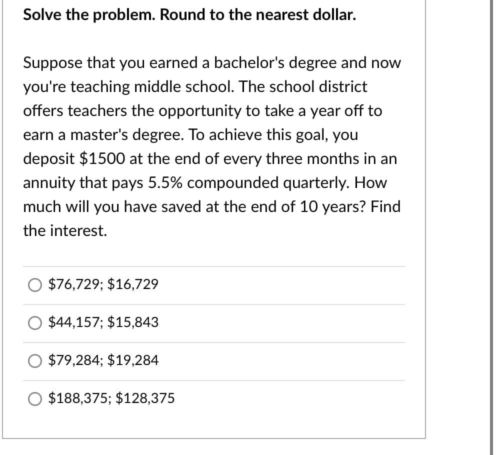 Solve the problem. Round to the nearest dollar.
Suppose that you earned a bachelor's degree and now
you're teaching middle school. The school district
offers teachers the opportunity to take a year off to
earn a master's degree. To achieve this goal, you
deposit $1500 at the end of every three months in an
annuity that pays 5.5% compounded quarterly. How
much will you have saved at the end of 10 years? Find
the interest.
$76,729; $16,729
$44,157; $15,843
$79,284; $19,284
$188,375; $128,375
