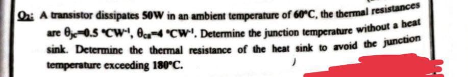 Q2: A transistor dissipates 50W in an ambient temperature of 60°C, the thermal resistances
are 0-0.5 °CW¹, 8ca-4 °CW'. Determine the junction temperature without a heat
sink. Determine the thermal resistance of the heat sink to avoid the junction
temperature exceeding 180°C.
3