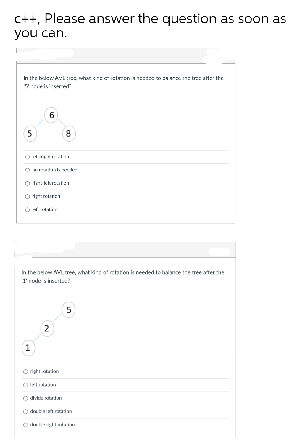 C++, Please answer the question as soon as
you can.
In the below AVL tree, what kind of rotation is needed to balance the tree after the
'5' node is inserted?
5
8
O left-right rotation
O no rotation is needed
O right-left rotation
O right rotation
O left rotation
In the below AVL tree, what kind of rotation is needed to balance the tree after the
'1' node is inserted?
5
1
O right rotation
O left rotation
O divide rotation
O double left rotation
O double right rotation
