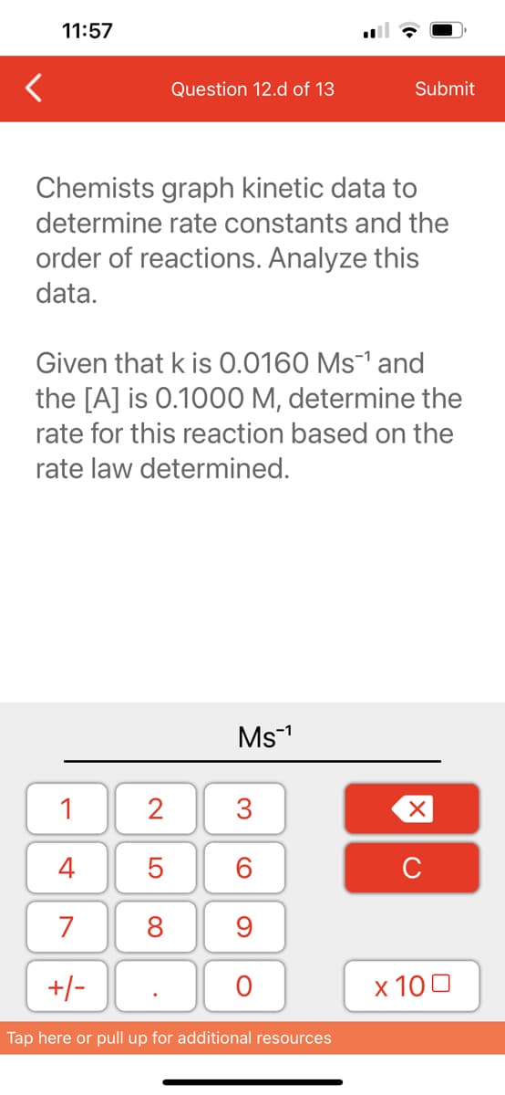 11:57
Question 12.d of 13
Chemists graph kinetic data to
determine rate constants and the
order of reactions. Analyze this
data.
1
4
7
+/-
Given that k is 0.0160 Ms¹ and
the [A] is 0.1000 M, determine the
rate for this reaction based on the
rate law determined.
2
5
8
Ms™¹
3
60
Submit
9
O
Tap here or pull up for additional resources
XU
x 100