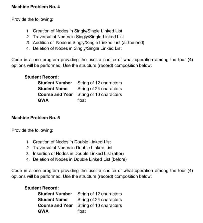 Machine Problem No. 4
Provide the following:
1. Creation of Nodes in Singly/Single Linked List
2. Traversal of Nodes in Singly/Single Linked List
3. Addition of Node in Singly/Single Linked List (at the end)
4. Deletion of Nodes in Singly/Single Linked List
Code in a one program providing the user a choice of what operation among the four (4)
options will be performed. Use the structure (record) composition below:
Student Record:
Student Number
Student Name
Course and Year
GWA
Machine Problem No. 5
Provide the following:
1. Creation of Nodes in Double Linked List
2. Traversal of Nodes in Double Linked List
3. Insertion of Nodes in Double Linked List (after)
4. Deletion of Nodes in Double Linked List (before)
String of 12 characters
String of 24 characters
String of 10 characters
float
Code in a one program providing the user a choice of what operation among the four (4)
options will be performed. Use the structure (record) composition below:
Student Record:
Student Number
Student Name
Course and Year
GWA
String of 12 characters
String of 24 characters
String of 10 characters
float