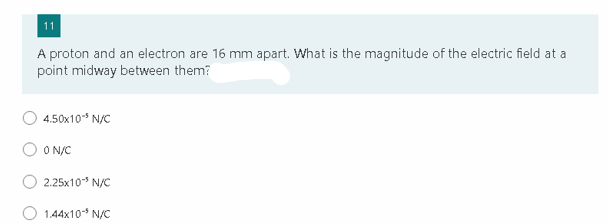 11
A proton and an electron are 16 mm apart. What is the magnitude of the electric field at a
point midway between them?
4.50x10-5 N/C
ON/C
2.25x10³ N/C
1.44x10 N/C