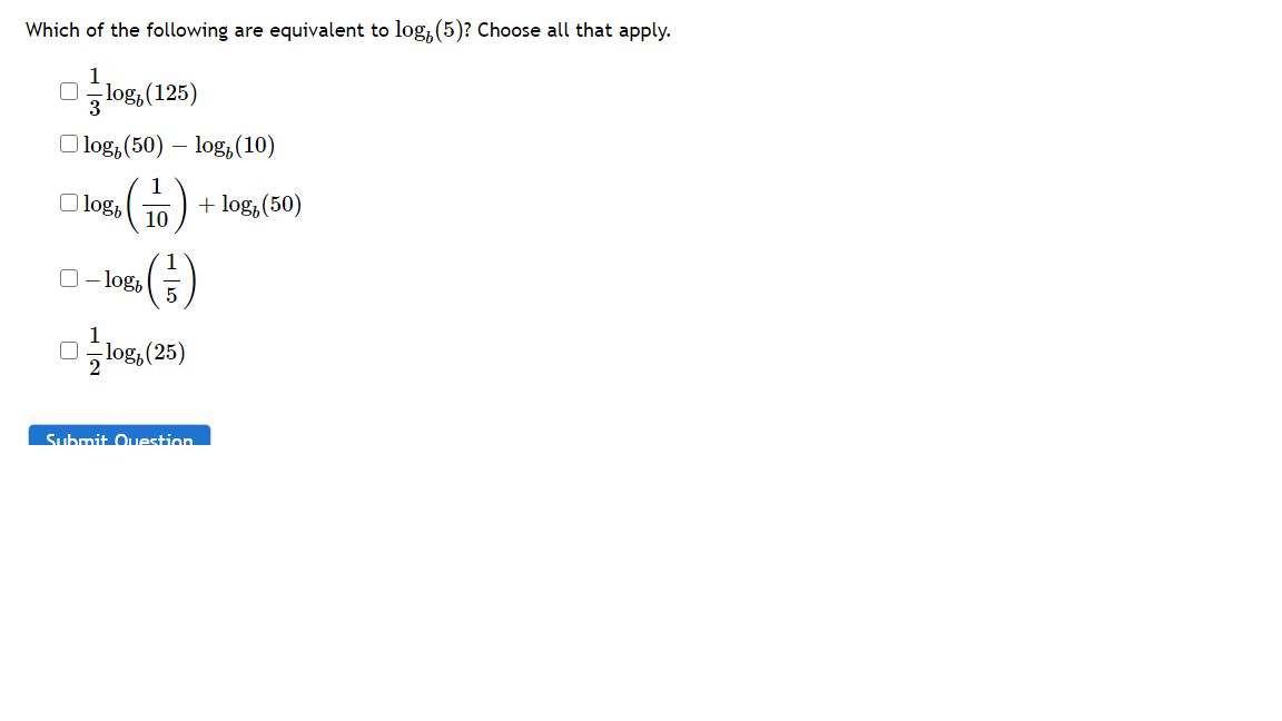 Which of the following are equivalent to log, (5)? Choose all that apply.
Olog, (125)
O log, (50) –
log,(10)
1
O log,
+ log,(50)
10
(G)
O- log,
1
log, (25)
2
Submit Ouestion
