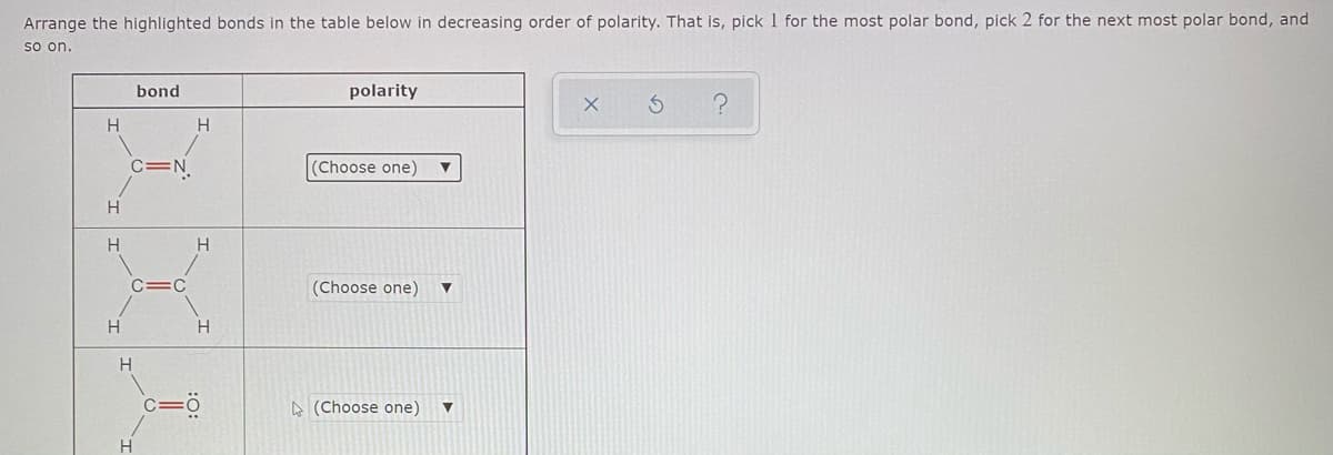 Arrange the highlighted bonds in the table below in decreasing order of polarity. That is, pick 1 for the most polar bond, pick 2 for the next most polar bond, and
so on.
bond
polarity
H
C=N.
(Choose one)
H.
H
H
C=C
(Choose one)
H
H.
H
A (Choose one)
H
