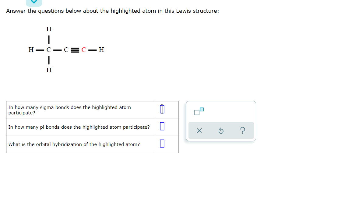 Answer the questions below about the highlighted atom in this Lewis structure:
H
Н — С — сС — Н
H
In how many sigma bonds does the highlighted atom
participate?
In how many pi bonds does the highlighted atom participate?
?
What is the orbital hybridization of the highlighted atom?
