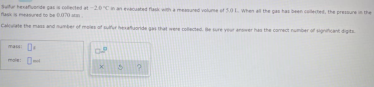 Sulfur hexafluoride gas is collected at -2.0 °C in an evacuated flask with a measured volume of 5.0 L. When all the gas has been collected, the pressure in the
flask is measured to be 0.070 atm .
Calculate the mass and number of moles of sulfur hexafluoride gas that were collected. Be sure your answer has the correct number of significant digits.
mass: g
mole: mol
