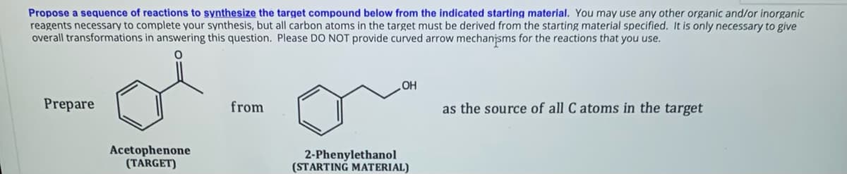 Propose a sequence of reactions to synthesize the target compound below from the indicated starting material. You may use any other organic and/or inorganic
reagents necessary to complete your synthesis, but all carbon atoms in the target must be derived from the starting material specified. It is only necessary to give
overall transformations in answering this question. Please DO NOT provide curved arrow mechanjsms for the reactions that you use.
HO
as the source of all C atoms in the target
Prepare
from
Acetophenone
(TARGET)
2-Phenylethanol
(STARTING MATERIAL)
