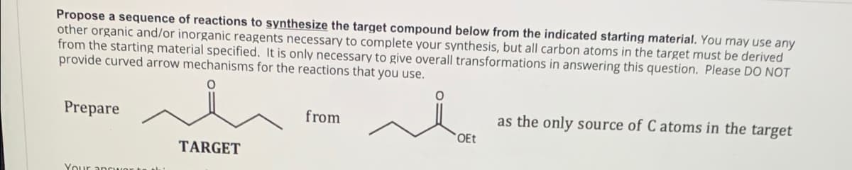 Propose a sequence of reactions to synthesize the target compound below from the indicated starting material. You may use any
other organic and/or inorganic reagents necessary to complete your synthesis, but all carbon atoms in the target must be derived
from the starting material specified. It is only necessary to give overall transformations in answering this question. Please DO NOT
provide curved arrow mechanisms for the reactions that you use.
Prepare
from
as the only source of C atoms in the target
OEt
TARGET
Your =
