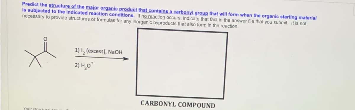 Predict the structure of the major organic product that contains a carbonyl group that will form when the organic starting material
is subjected to the indicated reaction conditions. If no reaction occurs, indicate that fact in the answer file that you submit. It is not
necessary to provide structures or formulas for any inorganic byproducts that also form in the reaction.
1) I, (excess), NaOH
2) H,o*
CARBONYL COMPOUND
Your structural a
