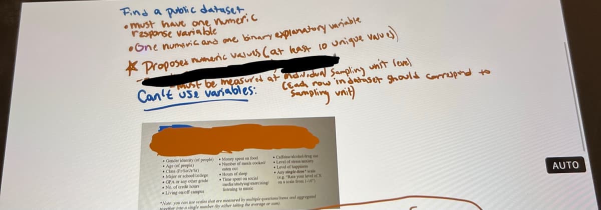 Find a public dataset.
•must have one numeric
response variable
One numeric and one binary explanatory variable
Proposes numeric values (at least 10 unique vasul
vaju es
-must be measured at individual Sampling unit leve)
(Each row in dataset should correspond to
Can't use variables:
Sampling unit)
Gender identity (of people) Money spent on food
Age (of people)
Number of meals cooked
Class (Fr SoJr/S)
Major or school/college
GPA or any other grade
No. of credit hours
Living on/off campus
Hours of sleep
Time spent on social
media/studying exercising
listening to music
Caffeine alcohol drug use
Level of stress anxiety
Level of happiness
Any single-tem scale
(eg "Rate your level of X
on a scale from 1-10)
*Note: you can use scales that are measured by multiple questions/items and aggregated
together into a single mmber (by either taking the average or sum).
AUTO