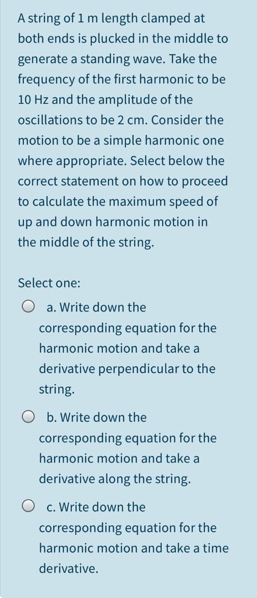 A string of 1 m length clamped at
both ends is plucked in the middle to
generate a standing wave. Take the
frequency of the first harmonic to be
10 Hz and the amplitude of the
oscillations to be 2 cm. Consider the
motion to be a simple harmonic one
where appropriate. Select below the
correct statement on how to proceed
to calculate the maximum speed of
up and down harmonic motion in
the middle of the string.
Select one:
a. Write down the
corresponding equation for the
harmonic motion and take a
derivative perpendicular to the
string.
b. Write down the
corresponding equation for the
harmonic motion and take a
derivative along the string.
c. Write down the
corresponding equation for the
harmonic motion and take a time
derivative.
