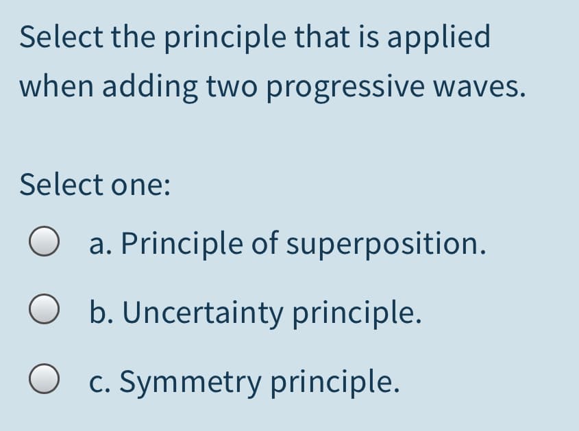 Select the principle that is applied
when adding two progressive waves.
Select one:
a. Principle of superposition.
O b. Uncertainty principle.
O c. Symmetry principle.
