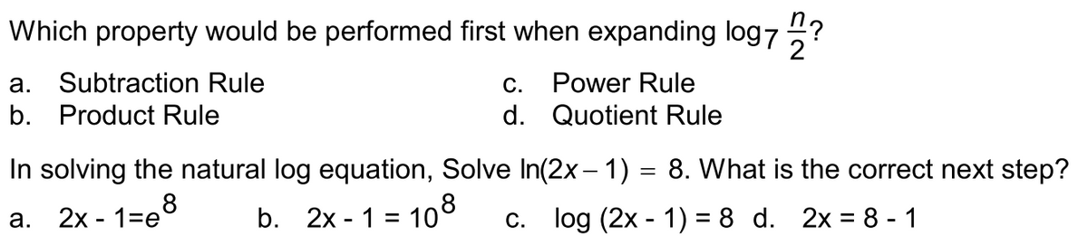 Which property would be performed first when expanding log7?
2
a. Subtraction Rule
С.
Power Rule
b. Product Rule
d. Quotient Rule
In solving the natural log equation, Solve In(2x – 1) = 8. What is the correct next step?
а. 2х- 1-е
8
b. 2x - 1 = 10°
8
C. log (2x - 1) = 8 d. 2x = 8 - 1
