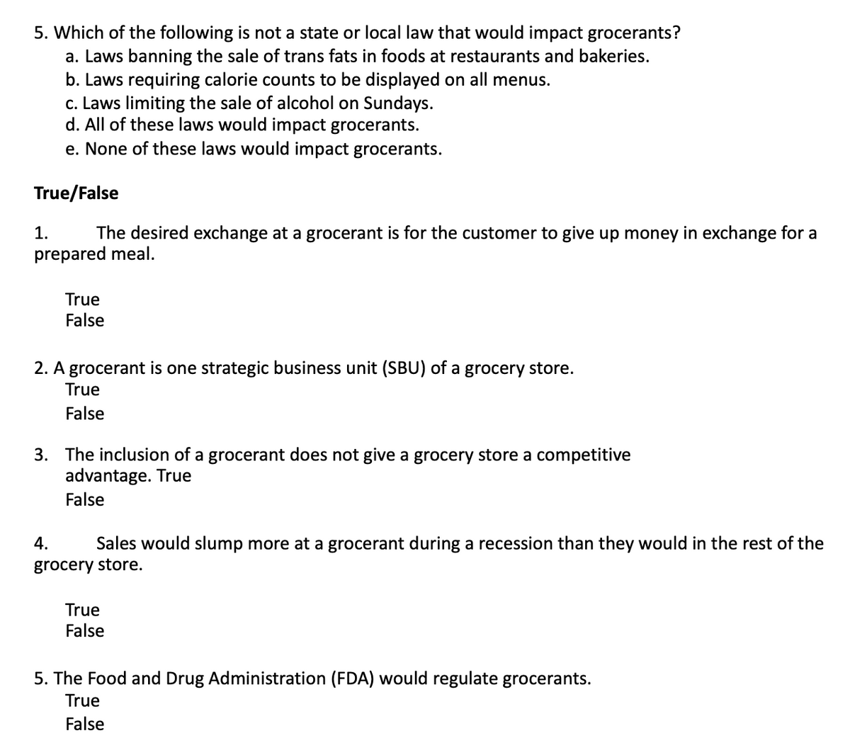 5. Which of the following is not a state or local law that would impact grocerants?
a. Laws banning the sale of trans fats in foods at restaurants and bakeries.
b. Laws requiring calorie counts to be displayed on all menus.
c. Laws limiting the sale of alcohol on Sundays.
d. All of these laws would impact grocerants.
e. None of these laws would impact grocerants.
True/False
1.
The desired exchange at a grocerant is for the customer to give up money in exchange for a
prepared meal.
True
False
2. A grocerant is one strategic business unit (SBU) of a grocery store.
True
False
3. The inclusion of a grocerant does not give a grocery store a competitive
advantage. True
False
4.
Sales would slump more at a grocerant during a recession than they would in the rest of the
grocery store.
True
False
5. The Food and Drug Administration (FDA) would regulate grocerants.
True
False
