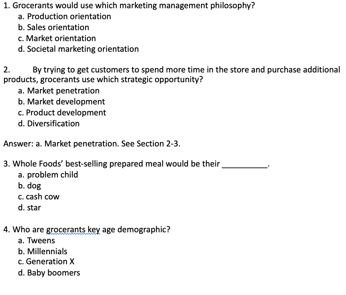 1. Grocerants would use which marketing management philosophy?
a. Production orientation
b. Sales orientation
c. Market orientation
d. Societal marketing orientation
2.
By trying to get customers to spend more time in the store and purchase additional
products, grocerants use which strategic opportunity?
a. Market penetration
b. Market development
c. Product development
d. Diversification
Answer: a. Market penetration. See Section 2-3.
3. Whole Foods' best-selling prepared meal would be their
a. problem child
b. dog
C. cash cow
d. star
4. Who are grocerants key age demographic?
a. Tweens
b. Millennials
c. Generation X
d. Baby boomers
