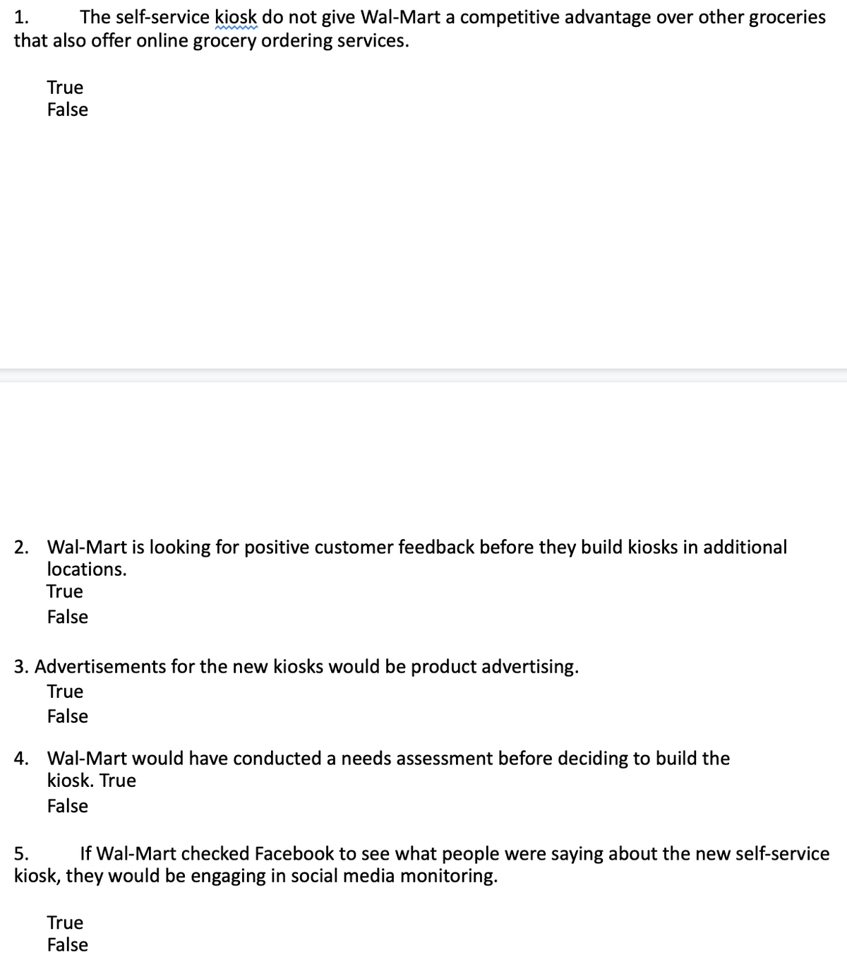 1.
The self-service kiosk do not give Wal-Mart a competitive advantage over other groceries
that also offer online grocery ordering services.
True
False
2. Wal-Mart is looking for positive customer feedback before they build kiosks in additional
locations.
True
False
3. Advertisements for the new kiosks would be product advertising.
True
False
4. Wal-Mart would have conducted a needs assessment before deciding to build the
kiosk. True
False
5.
If Wal-Mart checked Facebook to see what people were saying about the new self-service
kiosk, they would be engaging in social media monitoring.
True
False
