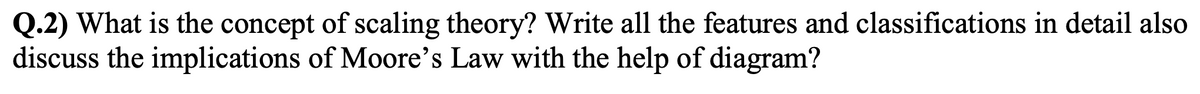 Q.2) What is the concept of scaling theory? Write all the features and classifications in detail also
discuss the implications of Moore's Law with the help of diagram?
