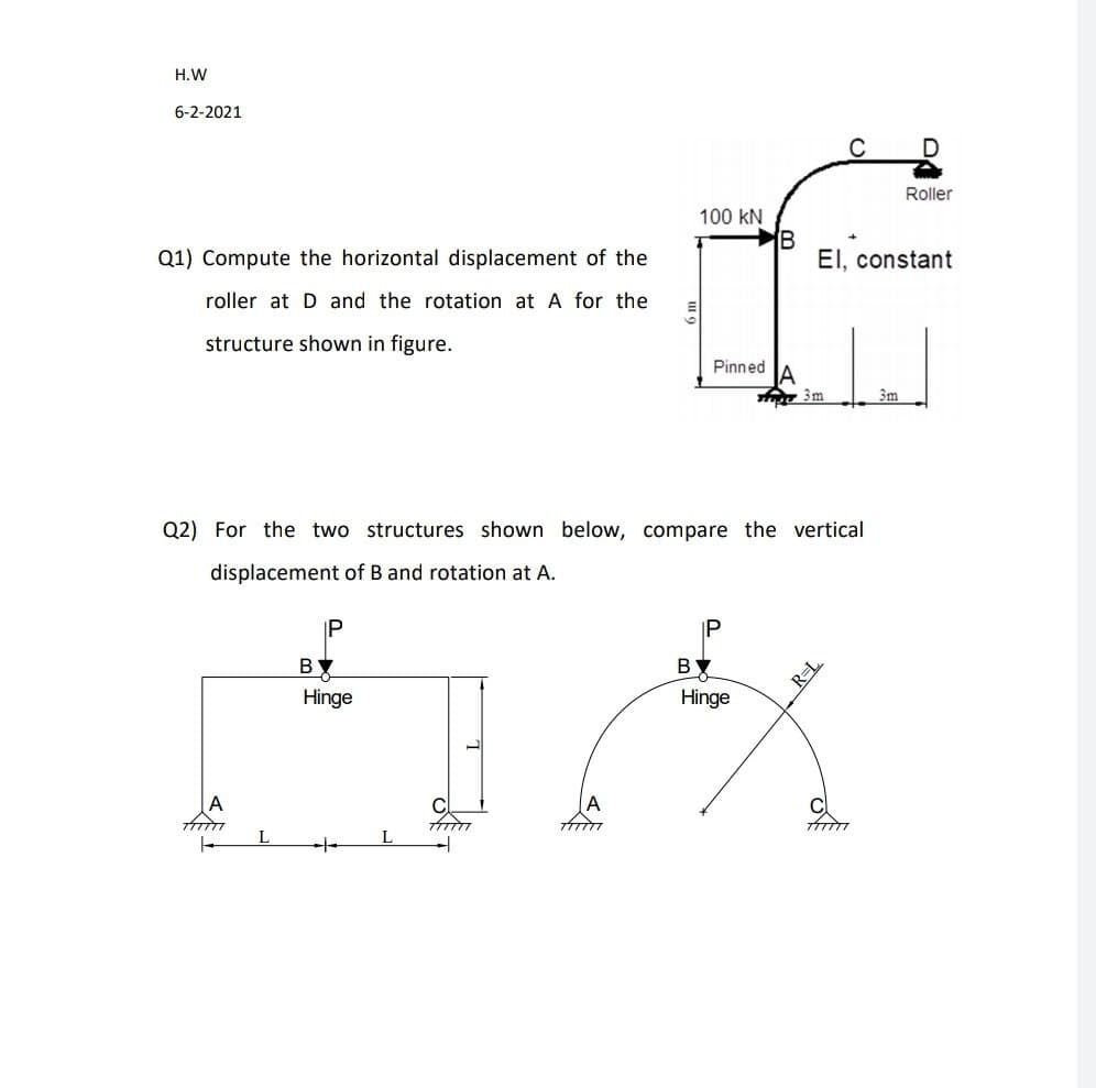 H.W
6-2-2021
Roller
100 kN
B
EI, constant
Q1) Compute the horizontal displacement of the
roller at D and the rotation at A for the
structure shown in figure.
Pinned
3m
3m
Q2) For the two structures shown below, compare the vertical
displacement of B and rotation at A.
BY
BY
Hinge
Hinge
L
-
P.
