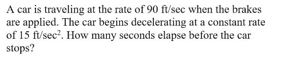 A car is traveling at the rate of 90 ft/sec when the brakes
are applied. The car begins decelerating at a constant rate
of 15 ft/sec2. How many seconds elapse before the car
stops?
