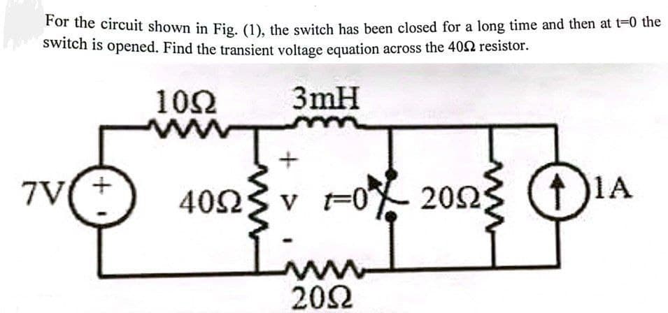 For the circuit shown in Fig. (1), the switch has been closed for a long time and then at t=0 the
Switch is opened. Find the transient voltage equation across the 402 resistor.
102
3mH
7V
4023 v
Fo 2023
1A
Lim
202
