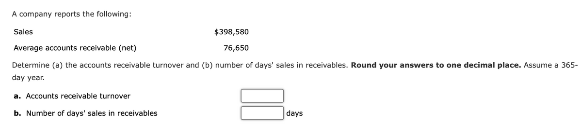 A company reports the following:
Sales
Average accounts receivable (net)
Determine (a) the accounts receivable turnover and (b) number of days' sales in receivables. Round your answers to one decimal place. Assume a 365-
day year.
a. Accounts receivable turnover
$398,580
76,650
b. Number of days' sales in receivables
days