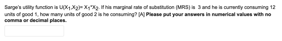 Sarge's utility function is U(X1,X2)= X1*X2. If his marginal rate of substitution (MRS) is 3 and he is currently consuming 12
units of good 1, how many units of good 2 is he consuming? [A] Please put your answers in numerical values with no
comma or decimal places.
