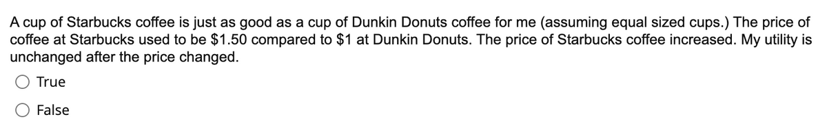 A cup of Starbucks coffee is just as good as a cup of Dunkin Donuts coffee for me (assuming equal sized cups.) The price of
coffee at Starbucks used to be $1.50 compared to $1 at Dunkin Donuts. The price of Starbucks coffee increased. My utility is
unchanged after the price changed.
True
False
