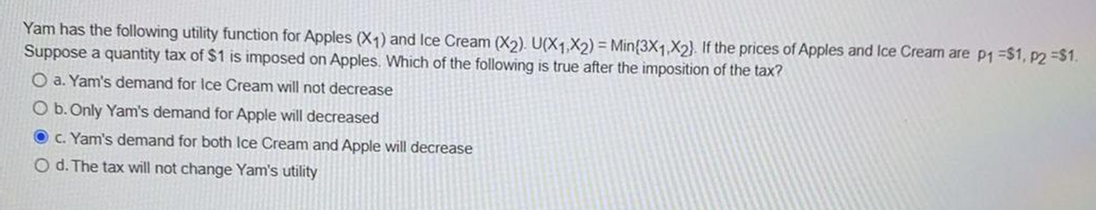 Yam has the following utility function for Apples (X1) and Ice Cream (X2). U(X1,X2) = Min{3X1,X2). If the prices of Apples and Ice Cream are p1 =$1, p2 -S1.
Suppose a quantity tax of $1 is imposed on Apples. Which of the following is true after the imposition of the tax?
O a. Yam's demand for Ice Cream will not decrease
O b. Only Yam's demand for Apple will decreased
C. Yam's demand for both Ice Cream and Apple will decrease
O d. The tax will not change Yam's utility
