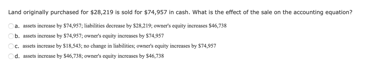 Land originally purchased for $28,219 is sold for $74,957 in cash. What is the effect of the sale on the accounting equation?
a. assets increase by $74,957; liabilities decrease by $28,219; owner's equity increases $46,738
b. assets increase by $74,957; owner's equity increases by $74,957
c. assets increase by $18,543; no change in liabilities; owner's equity increases by $74,957
d. assets increase by $46,738; owner's equity increases by $46,738