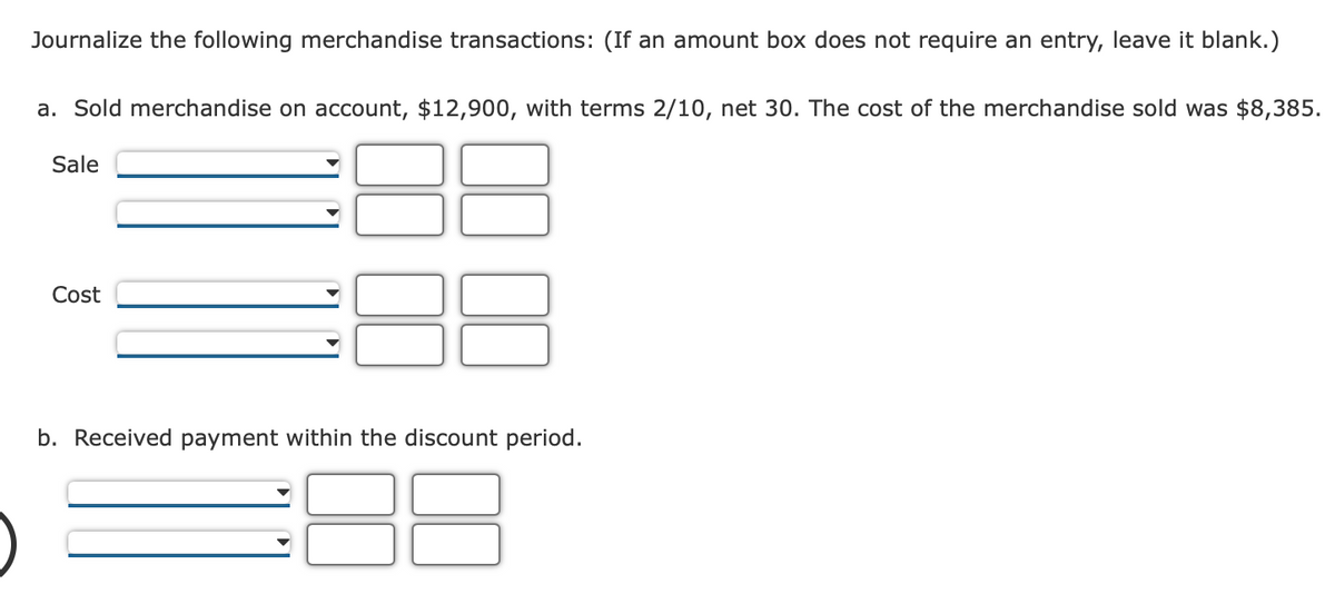 Journalize the following merchandise transactions: (If an amount box does not require an entry, leave it blank.)
a. Sold merchandise on account, $12,900, with terms 2/10, net 30. The cost of the merchandise sold was $8,385.
Sale
Cost
b. Received payment within the discount period.