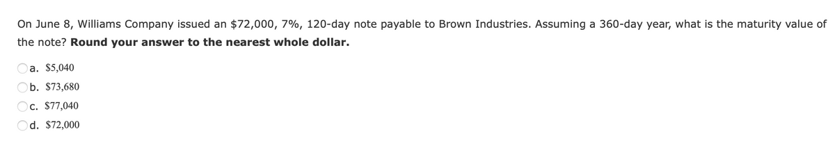 On June 8, Williams Company issued an $72,000, 7%, 120-day note payable to Brown Industries. Assuming a 360-day year, what is the maturity value of
the note? Round your answer to the nearest whole dollar.
a. $5,040
b. $73,680
c. $77,040
Od. $72,000