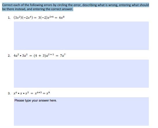 Corect each of the following errors by circling the error, describing what is wrong, entering what should
be there instead, and entering the correct answer.
1. (3x?)(-2x*) = 3(-2)x²+ = 6x
2. 4a? • 3a* = (4 + 3)a²+5 = 7a"
3. x6•x• x* = x6+3 = x°
Please type your answer here.
