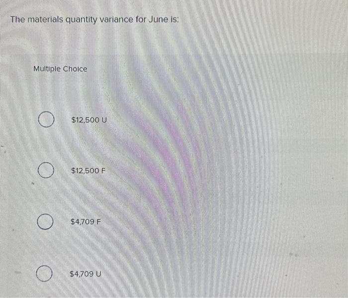 The materials quantity variance for June is:
Multiple Choice
O
$12.500 U
$12,500 F
$4,709 F
$4,709 U