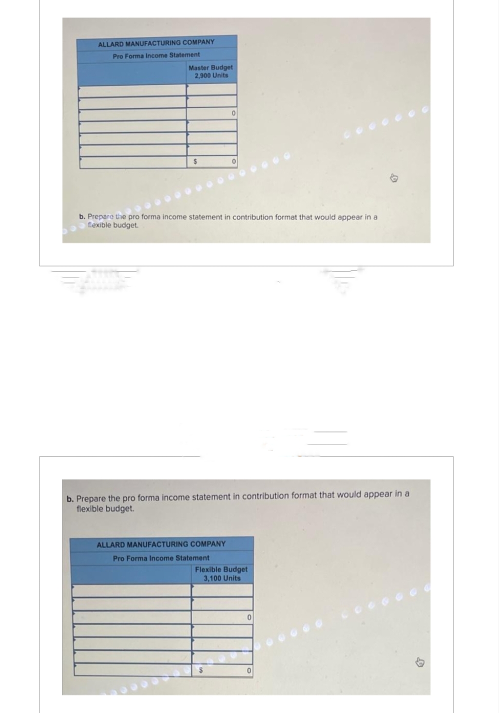 ALLARD MANUFACTURING COMPANY
Pro Forma Income Statement
Master Budget
2,900 Units
$
0
b. Prepare the pro forma income statement in contribution format that would appear in a
flexible budget.
b. Prepare the pro forma income statement in contribution format that would appear in a
flexible budget.
ALLARD MANUFACTURING COMPANY
Pro Forma Income Statement
Flexible Budget
3,100 Units
0
