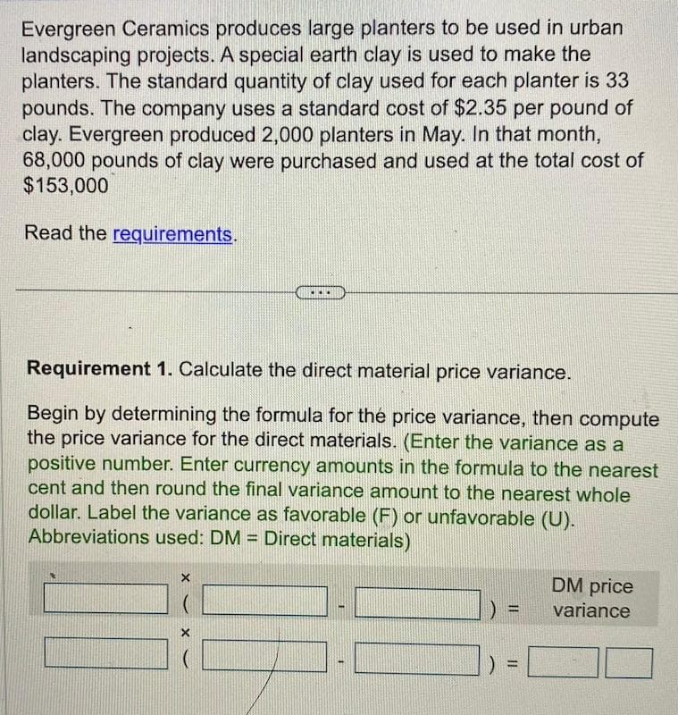 Evergreen Ceramics produces large planters to be used in urban
landscaping projects. A special earth clay is used to make the
planters. The standard quantity of clay used for each planter is 33
pounds. The company uses a standard cost of $2.35 per pound of
clay. Evergreen produced 2,000 planters in May. In that month,
68,000 pounds of clay were purchased and used at the total cost of
$153,000
Read the requirements.
Requirement 1. Calculate the direct material price variance.
Begin by determining the formula for the price variance, then compute
the price variance for the direct materials. (Enter the variance as a
positive number. Enter currency amounts in the formula to the nearest
cent and then round the final variance amount to the nearest whole
dollar. Label the variance as favorable (F) or unfavorable (U).
Abbreviations used: DM = Direct materials)
X
)
-
=
DM price
variance
