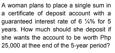 A woman plans to place a single sum in
a certificate of deposit account with a
guaranteed interest rate of 61% for 5
years. How much should she deposit if
she wants the account to be worth Php
25,000 at thee end of the 5-year period?