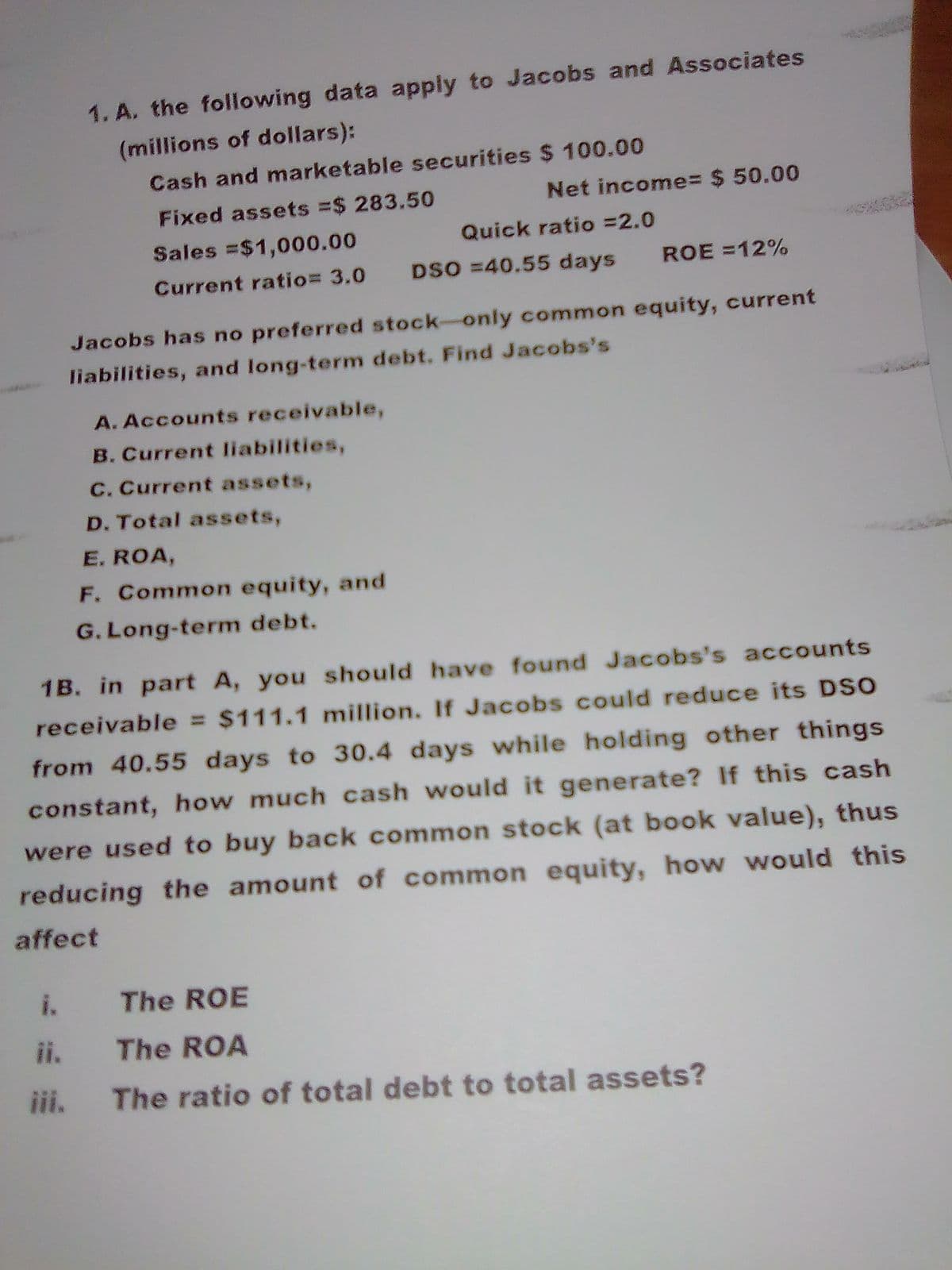 1. A. the following data apply to Jacobs and Associates
(millions of dollars):
Cash and marketable securities $ 100.00
Net income%= $ 50.00
Fixed assets =$ 283.50
Sales =$1,000.00
Quick ratio =2.0
Current ratio= 3.0
DSO =40.55 days
ROE =12%
Jacobs has no preferred stock-only common equity, current
liabilities, and long-term debt. Find Jacobs's
A. Accounts receivable,
B. Current liabilities,
C. Current assets,
D. Total assets,
E. ROA,
F. Common equity, and
G. Long-term debt.
1B. in part A, you should have found Jacobs's accounts
receivable = $111.1 million. If Jacobs could reduce its DSO
from 40.55 days to 30.4 days while holding other things
constant, how much cash would it generate? If this cash
were used to buy back common stock (at book value), thus
reducing the amount of common equity, how would this
affect
i.
The ROE
ii. The ROA
iii.
The ratio of total debt to total assets?
