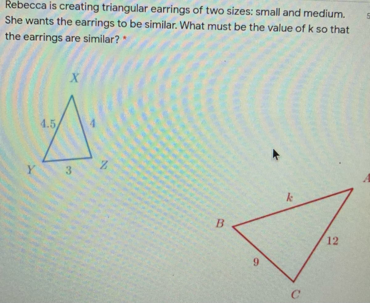 Rebecca is creating triangular earrings of two sizes: small and medium.
She wants the earrings to be similar. What must be the value of k so that
the earrings are similar?
4.5
3.
B
12
9.
1.
