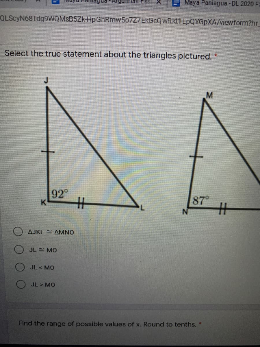 E May a Paniagua -DL 2020 F:
QLScyN68Tdg9WQMSB5ZkHpGhRmw507Z7EkGcQWRkt1 LPQYGPXA/viewform?hr_
Select the true statement about the triangles pictured. *
92
%23
87°
%23
AJKL = AMNO
O JL MO
O JL < MO
JL > MO
Find the range of possible values of x. Round to tenths. *
