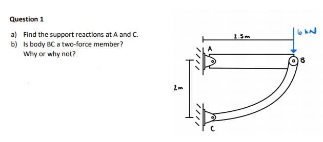 Question 1
a) Find the support reactions at A and C.
6 kN
2.5m
b) Is body BC a two-force member?
Why or why not?
