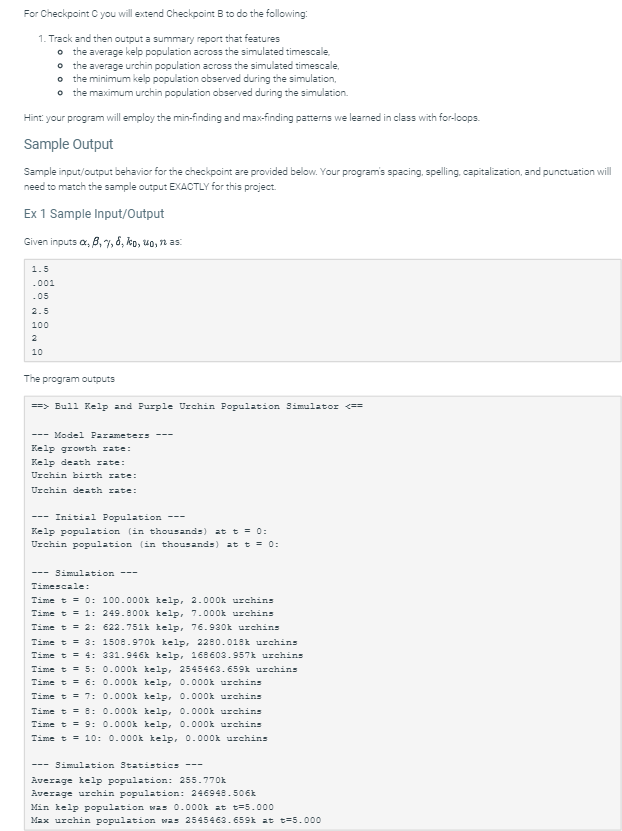 For Checkpoint C you will extend Checkpoint B to do the following:
1. Track and then output a summary report that features
0 the average kelp population across the simulated timescale,
o the average urchin population across the simulated timescale,
o the minimum kelp population observed during the simulation,
o the maximum urchin population observed during the simulation.
Hint: your program will employ the min-finding and max-finding patterns we learned in class with for-loops.
Sample Output
Sample input/output behavior for the checkpoint are provided below. Your program's spacing, spelling, capitalization, and punctuation will
need to match the sample output EXACTLY for this project.
Ex 1 Sample Input/Output
Given inputs xx, 6, 7, 8, ko, uo, n as:
1.5
-001
.05
2.5
100
2
10
The program outputs
==> Bull Kelp and Purple Urchin Population Simulator <==
---Model Parameters
Kelp growth rate:
Kelp death rate:
Urchin birth rate:
Urchin death rate:
Initial Population
Kelp population (in thousands) at t = 0:
Urchin population (in thousands) at t = 0:
--- Simulation ---
Timescale:
Time t = 0: 100.000k kelp, 2.000k urchins
Time t = 1: 249.800k kelp, 7.000k urchins
Time t = 2: 622.751k kelp, 76.930k urchins
Time t = 3:
Time t = 4:
Time t = 5:
Time t = 6:
Time t = 7:
1508.970k kelp, 2280.018k urchins
331.946k kelp, 168603.957k urchins
0.000k kelp, 2545463.659k urchins
0.000k kelp, 0.000k urchins
0.000k kelp, 0.000k urchins
Time t = 8: 0.000k kelp, 0.000k urchins
Time t = 9: 0.000k kelp, 0.000k urchins
Time t = 10: 0.000k kelp, 0.000k urchins
--- Simulation Statistics ---
Average kelp population: 255.770k
Average urchin population: 246948.506k
Min kelp population was 0.000k at t=5.000
Max urchin population was 2545463.659k at t=5.000