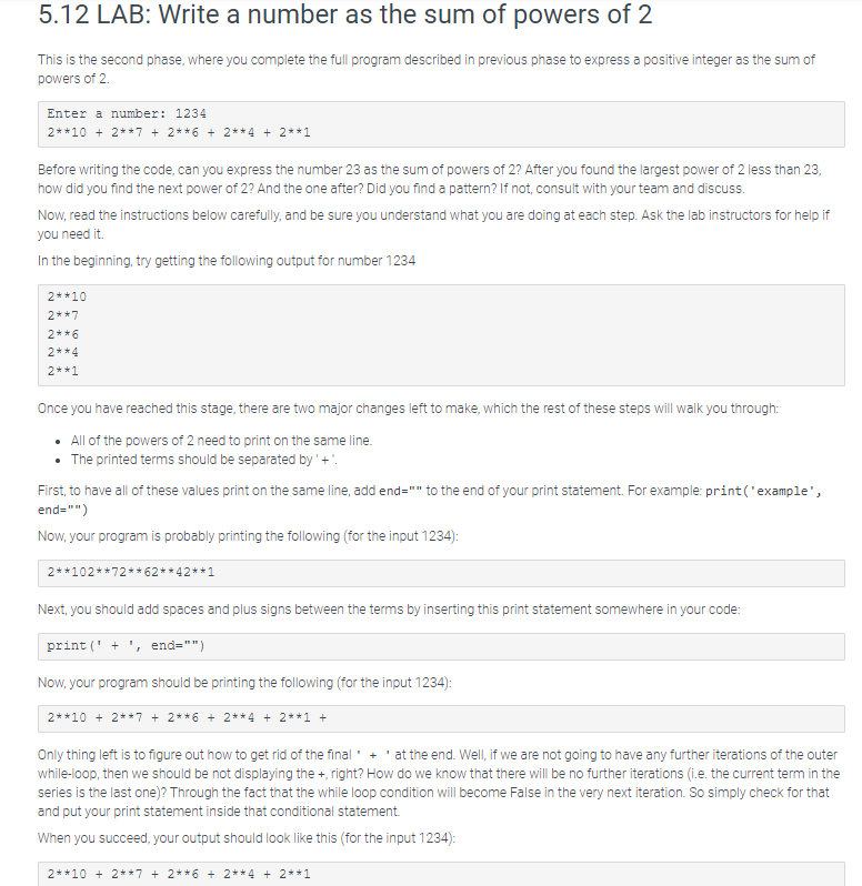 5.12 LAB: Write a number as the sum of powers of 2
This is the second phase, where you complete the full program described in previous phase to express a positive integer as the sum of
powers of 2.
Enter a number: 1234
2**10 + 2**7 + 2**6 + 2**4 + 2**1
Before writing the code, can you express the number 23 as the sum of powers of 2? After you found the largest power of 2 less than 23,
how did you find the next power of 2? And the one after? Did you find a pattern? If not, consult with your team and discuss.
Now, read the instructions below carefully, and be sure you understand what you are doing at each step. Ask the lab instructors for help if
you need it.
In the beginning, try getting the following output for number 1234
2* *10
2* *7
2* *6
2**4
2* *1
Once you have reached this stage, there are two major changes left to make, which the rest of these steps will walk you through:
• All of the powers of 2 need to print on the same line.
• The printed terms should be separated by' + '.
First, to have all of these values print on the same line, add end="" to the end of your print statement. For example: print('example',
end="")
Now, your program is probably printing the following (for the input 1234):
2**102**72**62**42**1
Next, you should add spaces and plus signs between the terms by inserting this print statement somewhere in your code:
print('+', end="")
Now, your program should be printing the following (for the input 1234):
2* *10 + 2**7 + 2**6 + 2**4 + 2**1 +
Only thing left is to figure out how to get rid of the final + at the end. Well, if we are not going to have any further iterations of the outer
while-loop, then we should be not displaying the +, right? How do we know that there will be no further iterations (i.e. the current term in the
series is the last one)? Through the fact that the while loop condition will become False in the very next iteration. So simply check for that
and put your print statement inside that conditional statement.
When you succeed, your output should look like this (for the input 1234):
2**10 + 2**7 + 2**6 + 2**4 + 2**1