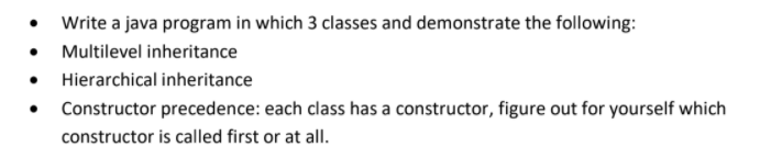 Write a java program in which 3 classes and demonstrate the following:
Multilevel inheritance
Hierarchical inheritance
• Constructor precedence: each class has a constructor, figure out for yourself which
constructor is called first or at all.
