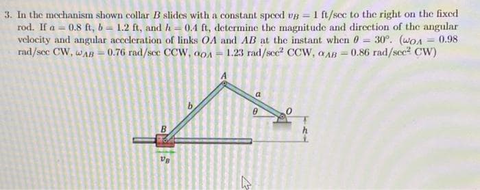 3. In the mechanism shown collar B slides with a constant speed ug = 1 ft/see to the right on the fixed
rod. If a=0.8 ft, b= 1.2 ft, and h = 0.4 ft, determine the magnitude and direction of the angular
velocity and angular acceleration of links OA and AB at the instant when 0 = 30°. (wo 0.98
rad/sec CW, WAB= 0.76 rad/sec CCW, 90A = 1.23 rad/sec² CCW, AB=0.86 rad/sec² CW)
B
VB
b
a
0
4