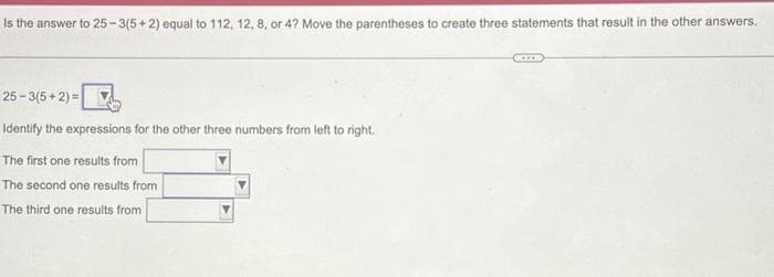 Is the answer to 25-3(5+2) equal to 112, 12, 8, or 4? Move the parentheses to create three statements that result in the other answers.
25-3(5+2) =
Identify the expressions for the other three numbers from left to right.
The first one results from
The second one results from
The third one results from