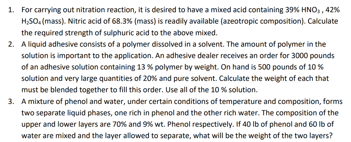 1.
For carrying out nitration reaction, it is desired to have a mixed acid containing 39% HNO3 , 42%
H2SO4 (mass). Nitric acid of 68.3% (mass) is readily available (azeotropic composition). Calculate
the required strength of sulphuric acid to the above mixed.
2. A liquid adhesive consists of a polymer dissolved in a solvent. The amount of polymer in the
solution is important to the application. An adhesive dealer receives an order for 3000 pounds
of an adhesive solution containing 13 % polymer by weight. On hand is 500 pounds of 10 %
solution and very large quantities of 20% and pure solvent. Calculate the weight of each that
must be blended together to fill this order. Use all of the 10 % solution.
3. A mixture of phenol and water, under certain conditions of temperature and composition, forms
two separate liquid phases, one rich in phenol and the other rich water. The composition of the
upper and lower layers are 70% and 9% wt. Phenol respectively. If 40 Ib of phenol and 60 Ib of
water are mixed and the layer allowed to separate, what will be the weight of the two layers?
