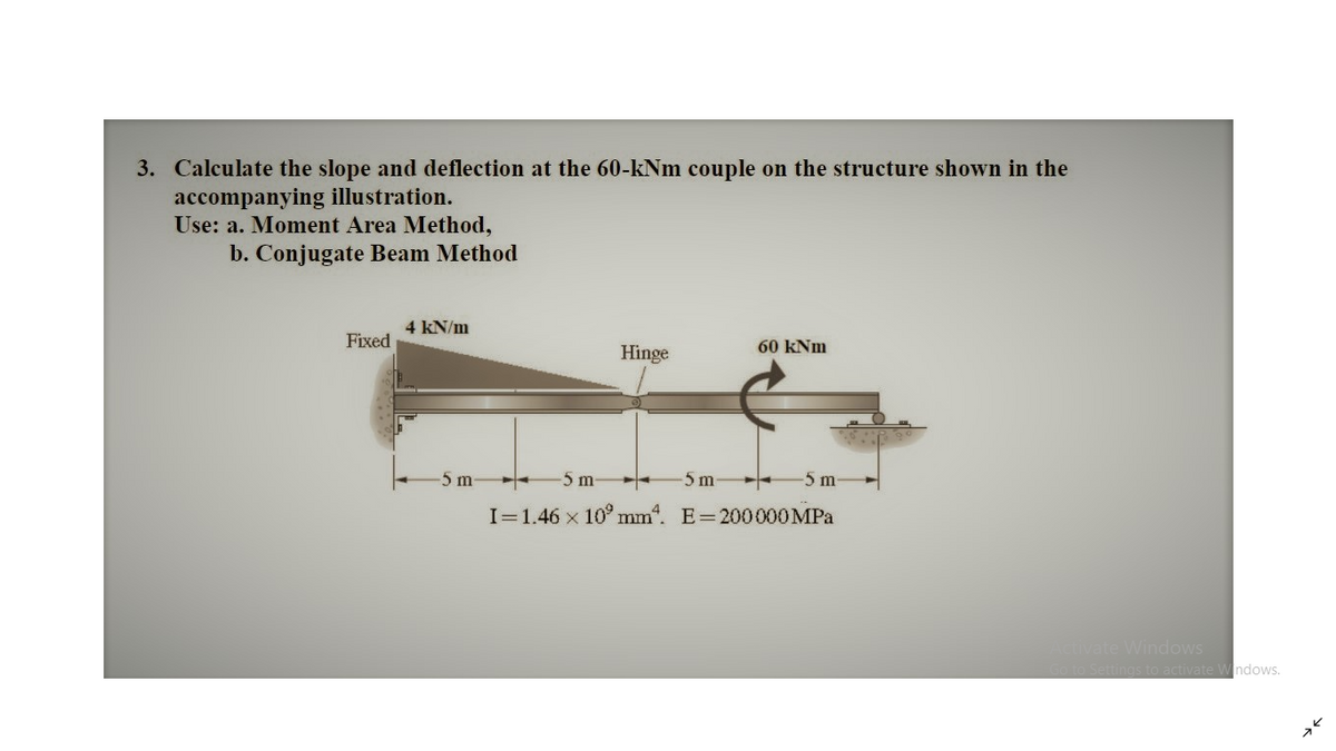3. Calculate the slope and deflection at the 60-kNm couple on the structure shown in the
accompanying illustration.
Use: a. Moment Area Method,
b. Conjugate Beam Method
4 kN/m
Fixed
Hinge
60 kNm
5 m
-5 m
5 m
-5m
I=1.46 x 10° mm". E=200000MPa
Activate Windows
so to Settings to activate W ndows.
