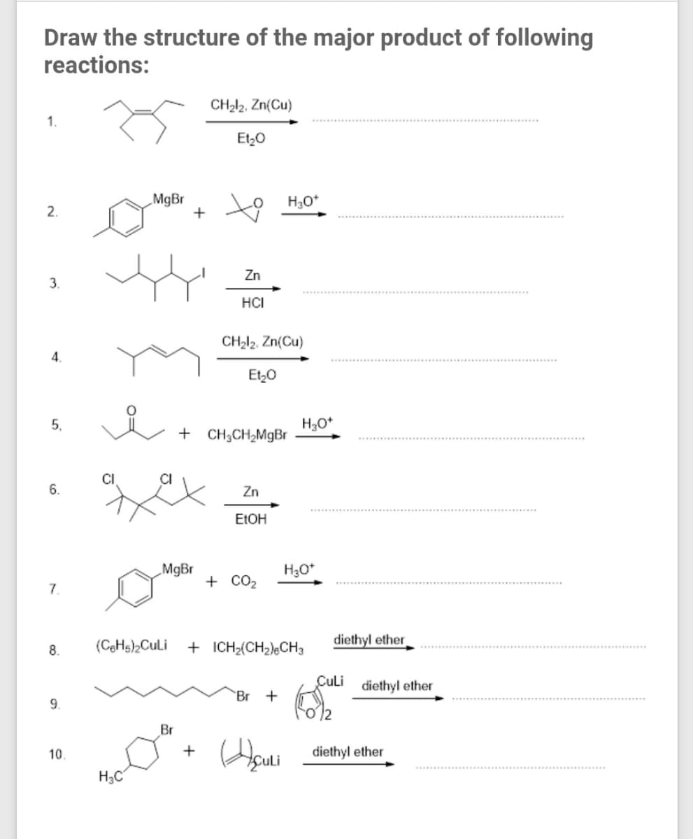 Draw the structure of the major product of following
reactions:
CH212, Zn(Cu)
1.
Et,0
MgBr
+
H3O*
2.
Zn
3.
HCI
CH212, Zn(Cu)
4.
Et,0
5.
H30*
+ CH;CH2MGB.
CI
CI
6.
Zn
ELOH
MgBr
H3O*
+ CO2
7.
(CeH)2CuLi
+ ICH2(CH2)eCH3
diethyl ether
8.
CuLi diethyl ether
Br
9.
Br
10
diethyl ether
H3C
