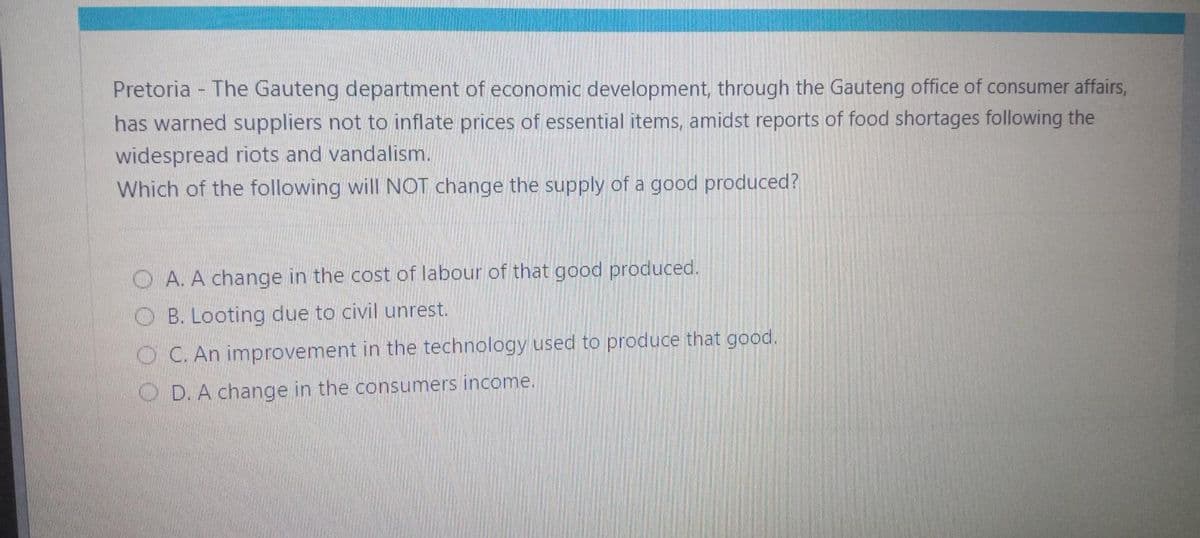 Pretoria - The Gauteng department of economic development, through the Gauteng office of consumer affairs,
has warned suppliers not to inflate prices of essential items, amidst reports of food shortages following the
widespread riots and vandalism.
Which of the following will NOT change the supply of a good produced?
OA. A change in the cost of labour of that good produced.
OB. Looting due to civil unrest.
OC. An improvement in the technology used to produce that good.
OD. A change in the consumers income.